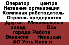 Оператор call-центра › Название организации ­ Компания-работодатель › Отрасль предприятия ­ Другое › Минимальный оклад ­ 25 000 - Все города Работа » Вакансии   . Ненецкий АО,Усть-Кара п.